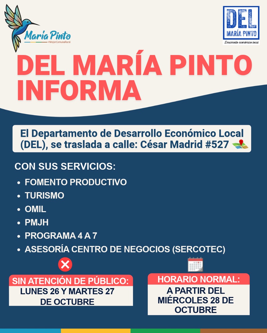 DEL María Pinto informa: el Departamento de Desarrollo Económico Local (DEL) se traslada a calle César Madrid #527, con sus servicios de Fomento Productivo, Turismo, OMIL, PMJH, Programa 4 a 7 y Asesoría Centro de Negocios (Sercotec). Sin atención de público el lunes 26 y martes 27 de octubre. Horario normal a partir del miércoles 28 de octubre.