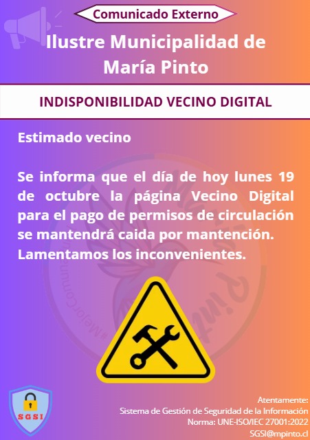 Comunicado externo de la Ilustre Municipalidad de María Pinto: indisponibilidad de Vecino Digital. Estimado vecino: se informa que el día de hoy lunes 19 de octubre la página Vecino Digital para el pago de permisos de circulación se mantendrá caída por mantención. Lamentamos los inconvenientes. Atentamente, Sistema de Gestión de Seguridad de la Información, norma UNE-ISO/IEC 27001:2022, SGSI@mpinto.cl.